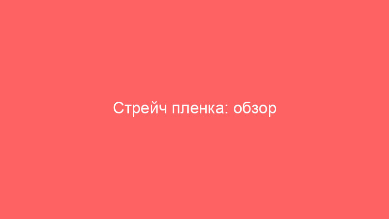 Стрейч пленка: обзор характеристик видов и критериев выбора